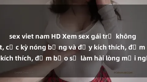 sex viet nam HD Xem sex gái trẻ không che hấp dẫn nhất, cực kỳ nóng bỏng và đầy kích thích, đảm bảo sẽ làm hài lòng mọi người!