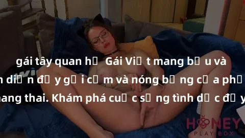 gái tây quan hệ Gái Việt mang bầu và làm tình: Màn trình diễn đầy gợi cảm và nóng bỏng của phụ nữ mang thai. Khám phá cuộc sống tình dục đầy hấp dẫn và mới lạ của họ!