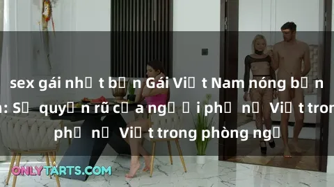 sex gái nhật bản Gái Việt Nam nóng bỏng khi làm tình: Sự quyến rũ của người phụ nữ Việt trong phòng ngủ