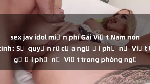 sex jav idol miễn phí Gái Việt Nam nóng bỏng khi làm tình: Sự quyến rũ của người phụ nữ Việt trong phòng ngủ