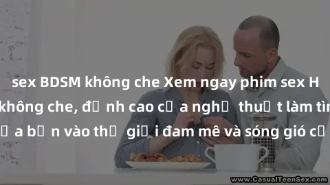 sex BDSM không che Xem ngay phim sex HD chất lượng cao không che, đỉnh cao của nghệ thuật làm tình, đưa bạn vào thế giới đam mê và sóng gió của tình yêu không giới hạn.