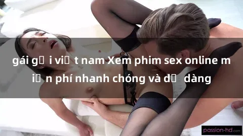 gái gọi việt nam Xem phim sex online miễn phí nhanh chóng và dễ dàng