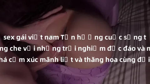 sex gái việt nam Tận hưởng cuộc sống tình dục online không che với những trải nghiệm độc đáo và mới lạ. Khám phá cảm xúc mãnh liệt và thăng hoa cùng đối tác tại các trang web chuyên nghiệp.