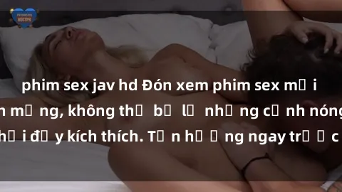 phim sex jav hd Đón xem phim sex mới nhất đang hot trên mạng, không thể bỏ lỡ những cảnh nóng hổi đầy kích thích. Tận hưởng ngay trước khi bị xoá chóng mặt!