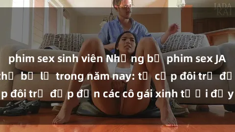 phim sex sinh viên Những bộ phim sex JAV hot nhất không thể bỏ lỡ trong năm nay: từ cặp đôi trẻ đẹp đến các cô gái xinh tươi đầy sức hút.