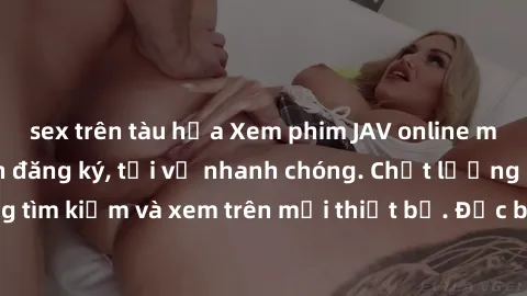 sex trên tàu hỏa Xem phim JAV online miễn phí không cần đăng ký, tải về nhanh chóng. Chất lượng HD, dễ dàng tìm kiếm và xem trên mọi thiết bị. Đặc biệt, không quảng cáo làm phiền.