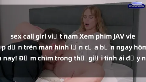 sex call girl việt nam Xem phim JAV vietsub mới nhất và hấp dẫn trên màn hình lớn của bạn ngay hôm nay! Đắm chìm trong thế giới tình ái đầy nóng bỏng và kích thích.