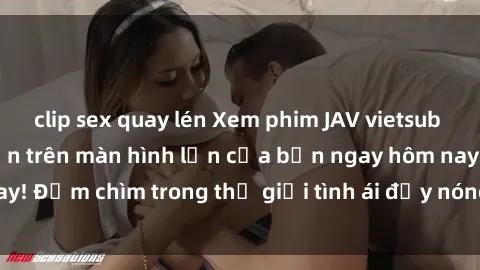 clip sex quay lén Xem phim JAV vietsub mới nhất và hấp dẫn trên màn hình lớn của bạn ngay hôm nay! Đắm chìm trong thế giới tình ái đầy nóng bỏng và kích thích.