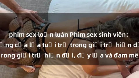 phim sex loạn luân Phim sex sinh viên: Câu chuyện nóng bỏng của lứa tuổi trẻ trong giới trẻ hiện đại, đầy lửa và đam mê