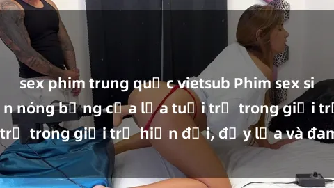 sex phim trung quốc vietsub Phim sex sinh viên: Câu chuyện nóng bỏng của lứa tuổi trẻ trong giới trẻ hiện đại, đầy lửa và đam mê