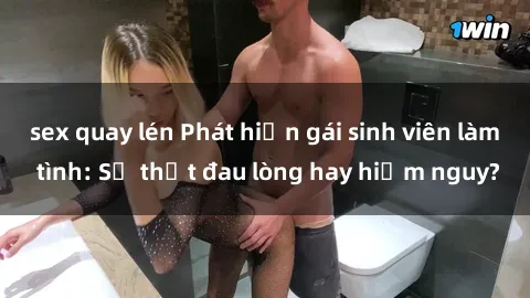 sex quay lén Phát hiện gái sinh viên làm tình: Sự thật đau lòng hay hiểm nguy?