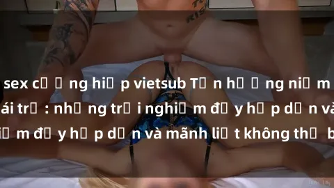 sex cưỡng hiếp vietsub Tận hưởng niềm vui của sex với gái trẻ: những trải nghiệm đầy hấp dẫn và mãnh liệt không thể bỏ lỡ