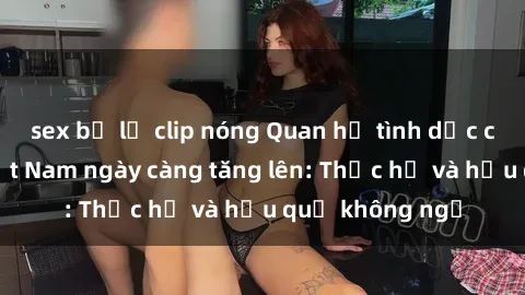 sex bị lộ clip nóng Quan hệ tình dục của nữ sinh Việt Nam ngày càng tăng lên: Thực hư và hậu quả không ngờ