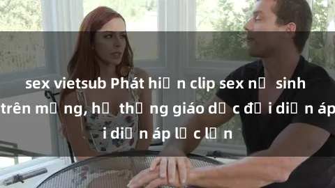 sex vietsub Phát hiện clip sex nữ sinh gây sốc trên mạng, hệ thống giáo dục đối diện áp lực lớn