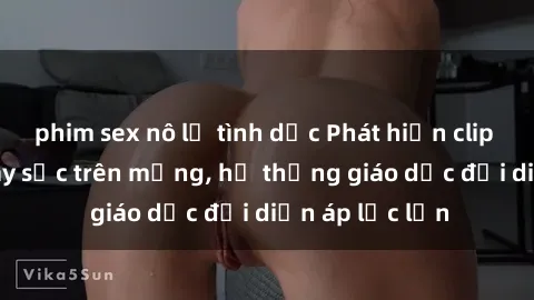 phim sex nô lệ tình dục Phát hiện clip sex nữ sinh gây sốc trên mạng, hệ thống giáo dục đối diện áp lực lớn