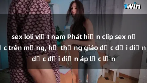 sex loli việt nam Phát hiện clip sex nữ sinh gây sốc trên mạng, hệ thống giáo dục đối diện áp lực lớn