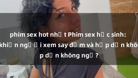 phim sex hot nhất Phim sex học sinh: Điều gì khiến người xem say đắm và hấp dẫn không ngờ?