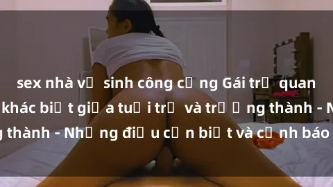 sex nhà vệ sinh công cộng Gái trẻ quan hệ: Mối quan hệ khác biệt giữa tuổi trẻ và trưởng thành - Những điều cần biết và cảnh báo từ chuyên gia