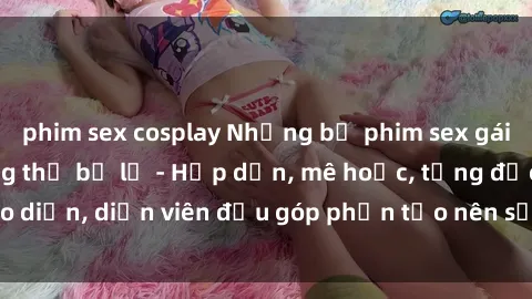 phim sex cosplay Những bộ phim sex gái già đỉnh cao không thể bỏ lỡ - Hấp dẫn, mê hoặc, từng đạo diễn, diễn viên đều góp phần tạo nên sự hấp dẫn, kích thích.