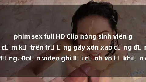 phim sex full HD Clip nóng sinh viên gây sốc: Hành động cấm kỵ trên trường gây xôn xao cộng đồng. Đoạn video ghi lại cảnh vô lễ khiến dư luận bức xúc.