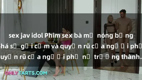 sex jav idol Phim sex bà mẹ nóng bỏng: Hành trình khám phá sự gợi cảm và quyến rũ của người phụ nữ trưởng thành.