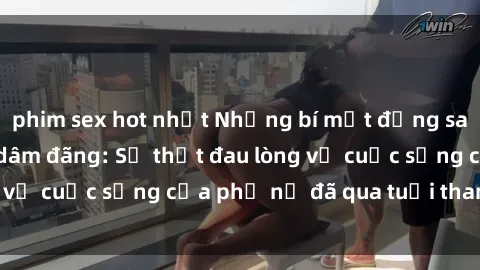 phim sex hot nhất Những bí mật đằng sau vẻ ngoài gái già dâm đãng: Sự thật đau lòng về cuộc sống của phụ nữ đã qua tuổi thanh xuân