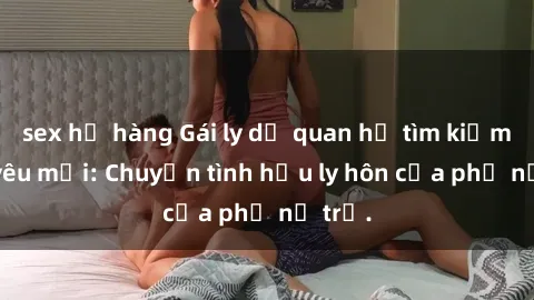 sex họ hàng Gái ly dị quan hệ tìm kiếm tình yêu mới: Chuyện tình hậu ly hôn của phụ nữ trẻ.