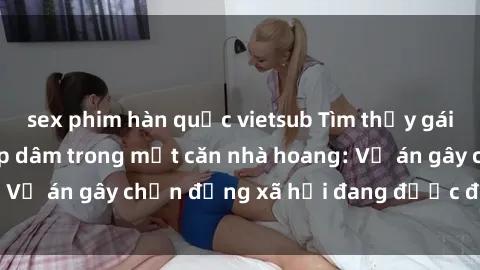 sex phim hàn quốc vietsub Tìm thấy gái bị trói và bị hiếp dâm trong một căn nhà hoang: Vụ án gây chấn động xã hội đang được điều tra vào.