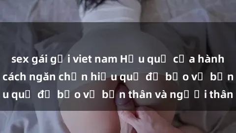 sex gái gọi viet nam Hậu quả của hành vi bạo dâm sex và cách ngăn chặn hiệu quả để bảo vệ bản thân và người thân