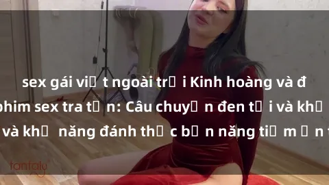 sex gái việt ngoài trời Kinh hoàng và đầy kích thích với phim sex tra tấn: Câu chuyện đen tối và khả năng đánh thức bản năng tiềm ẩn trong con người