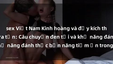 sex Việt Nam Kinh hoàng và đầy kích thích với phim sex tra tấn: Câu chuyện đen tối và khả năng đánh thức bản năng tiềm ẩn trong con người