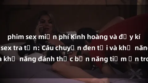 phim sex miễn phí Kinh hoàng và đầy kích thích với phim sex tra tấn: Câu chuyện đen tối và khả năng đánh thức bản năng tiềm ẩn trong con người