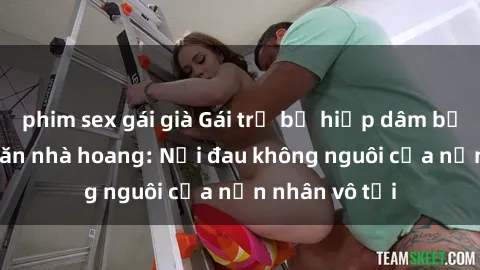 phim sex gái già Gái trẻ bị hiếp dâm bạo lực trong căn nhà hoang: Nỗi đau không nguôi của nạn nhân vô tội