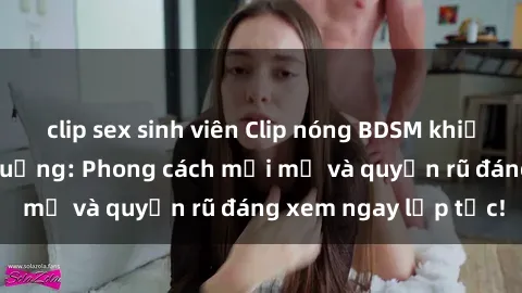 clip sex sinh viên Clip nóng BDSM khiến người xem phát cuồng: Phong cách mới mẻ và quyến rũ đáng xem ngay lập tức!