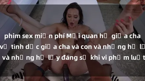 phim sex miễn phí Mối quan hệ giữa cha và con: Sự thật về tình dục giữa cha và con và những hệ lụy đáng sợ khi vi phạm luật pháp.