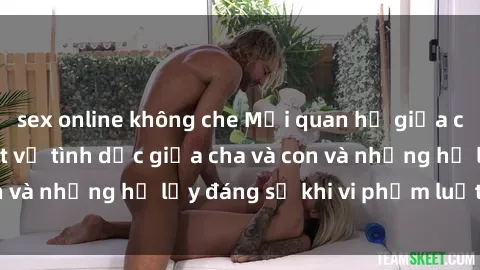 sex online không che Mối quan hệ giữa cha và con: Sự thật về tình dục giữa cha và con và những hệ lụy đáng sợ khi vi phạm luật pháp.