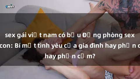 sex gái việt nam có bầu Động phòng sex mẹ con: Bí mật tình yêu của gia đình hay phản cảm?