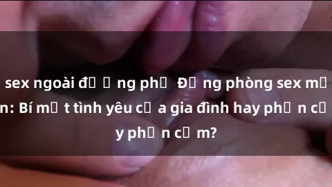 sex ngoài đường phố Động phòng sex mẹ con: Bí mật tình yêu của gia đình hay phản cảm?