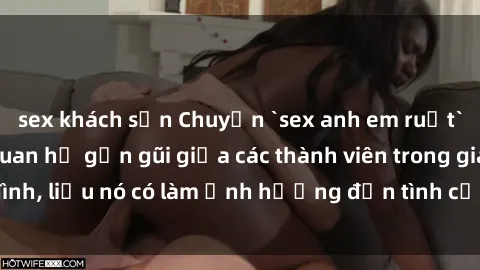 sex khách sạn Chuyện `sex anh em ruột` - Đề cập đến quan hệ gần gũi giữa các thành viên trong gia đình, liệu nó có làm ảnh hưởng đến tình cảm gia đình hay không?