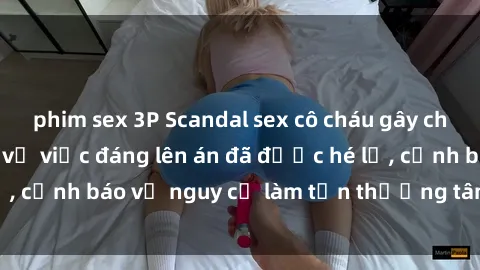 phim sex 3P Scandal sex cô cháu gây chấn động: Chi tiết vụ việc đáng lên án đã được hé lộ, cảnh báo về nguy cơ làm tổn thương tâm hồn trẻ em.