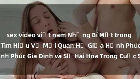 sex video việt nam Những Bí Mật trong Tình Dục Gia Đình: Tìm Hiểu Về Mối Quan Hệ Giữa Hạnh Phúc Gia Đình và Sự Hài Hòa Trong Cuộc Sống Tình Dục