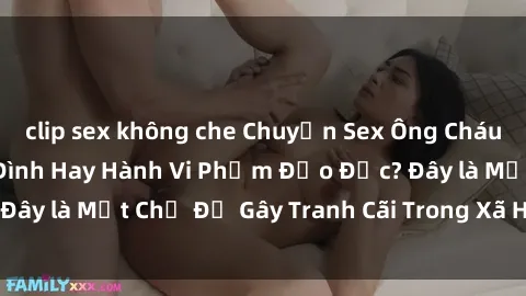 clip sex không che Chuyện Sex Ông Cháu: Mối Quan Hệ Gia Đình Hay Hành Vi Phạm Đạo Đức? Đây là Một Chủ Đề Gây Tranh Cãi Trong Xã Hội Hiện Nay.