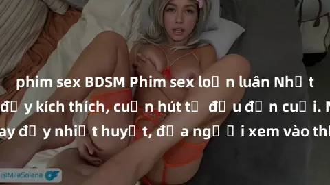 phim sex BDSM Phim sex loạn luân Nhật Bản: Hành động đầy kích thích, cuốn hút từ đầu đến cuối. Những cảnh quay đầy nhiệt huyết, đưa người xem vào thế giới độc đáo của tình thân. Đừng bỏ lỡ!