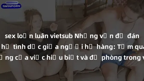 sex loạn luân vietsub Những vấn đề đáng quan tâm về quan hệ tình dục giữa người họ hàng: Tầm quan trọng của việc hiểu biết và đề phòng trong việc tiếp xúc trong gia đình.