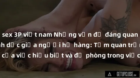sex 3P việt nam Những vấn đề đáng quan tâm về quan hệ tình dục giữa người họ hàng: Tầm quan trọng của việc hiểu biết và đề phòng trong việc tiếp xúc trong gia đình.