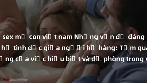 sex mẹ con việt nam Những vấn đề đáng quan tâm về quan hệ tình dục giữa người họ hàng: Tầm quan trọng của việc hiểu biết và đề phòng trong việc tiếp xúc trong gia đình.