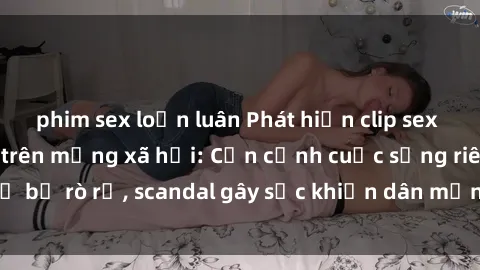 phim sex loạn luân Phát hiện clip sex quay lén hot nhất trên mạng xã hội: Cận cảnh cuộc sống riêng tư bị rò rỉ, scandal gây sốc khiến dân mạng không khỏi bàng hoàng