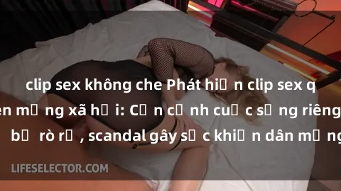 clip sex không che Phát hiện clip sex quay lén hot nhất trên mạng xã hội: Cận cảnh cuộc sống riêng tư bị rò rỉ, scandal gây sốc khiến dân mạng không khỏi bàng hoàng