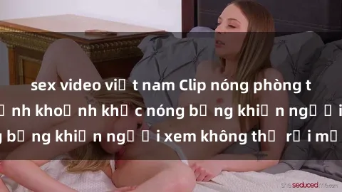 sex video việt nam Clip nóng phòng tắm gây sốt: Cận cảnh khoảnh khắc nóng bỏng khiến người xem không thể rời mắt