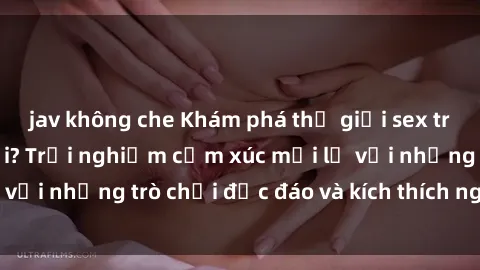 jav không che Khám phá thế giới sex trực tuyến: Hơn tuổi? Trải nghiệm cảm xúc mới lạ với những trò chơi độc đáo và kích thích người lớn